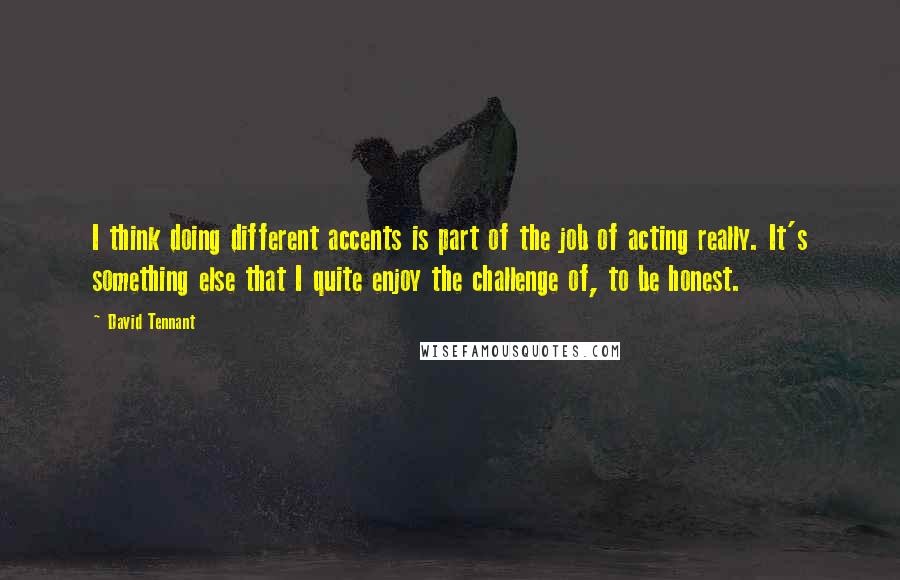 David Tennant Quotes: I think doing different accents is part of the job of acting really. It's something else that I quite enjoy the challenge of, to be honest.