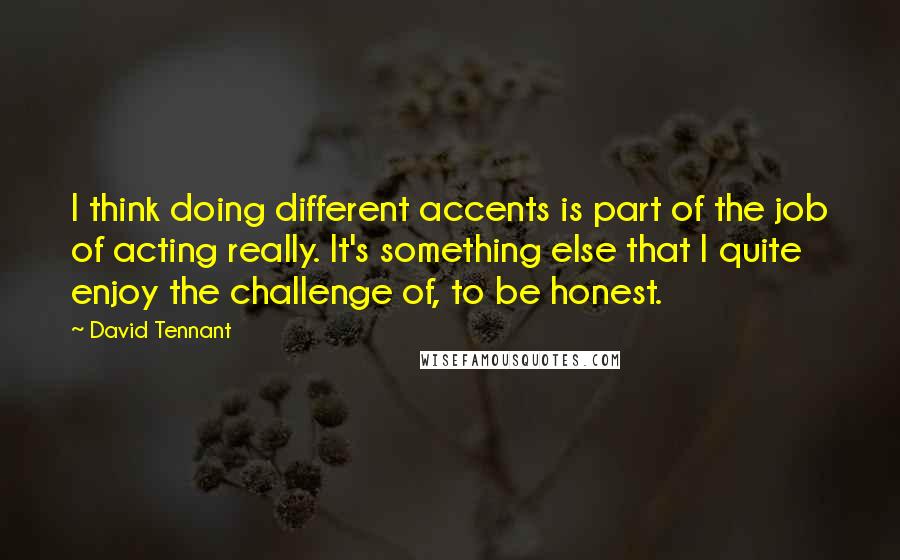 David Tennant Quotes: I think doing different accents is part of the job of acting really. It's something else that I quite enjoy the challenge of, to be honest.