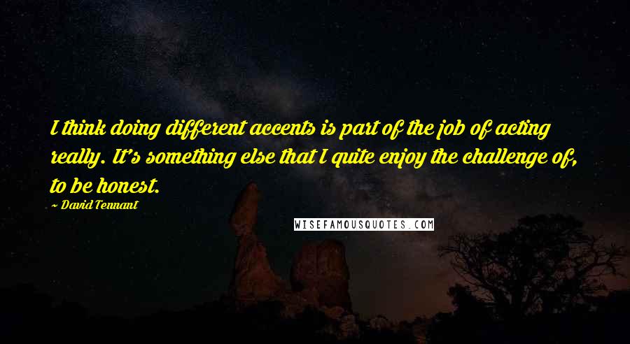 David Tennant Quotes: I think doing different accents is part of the job of acting really. It's something else that I quite enjoy the challenge of, to be honest.