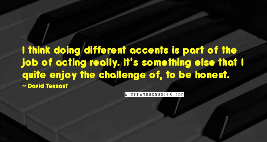 David Tennant Quotes: I think doing different accents is part of the job of acting really. It's something else that I quite enjoy the challenge of, to be honest.