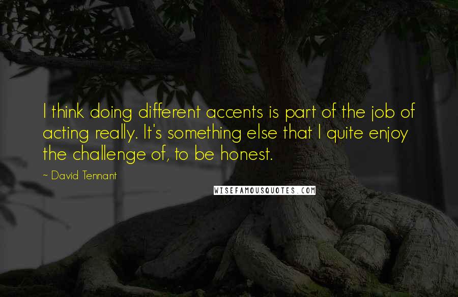 David Tennant Quotes: I think doing different accents is part of the job of acting really. It's something else that I quite enjoy the challenge of, to be honest.