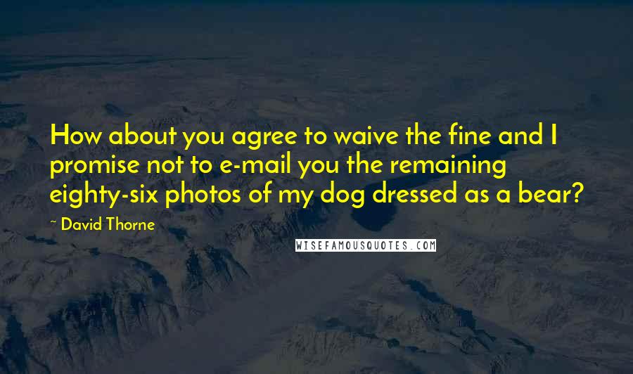 David Thorne Quotes: How about you agree to waive the fine and I promise not to e-mail you the remaining eighty-six photos of my dog dressed as a bear?