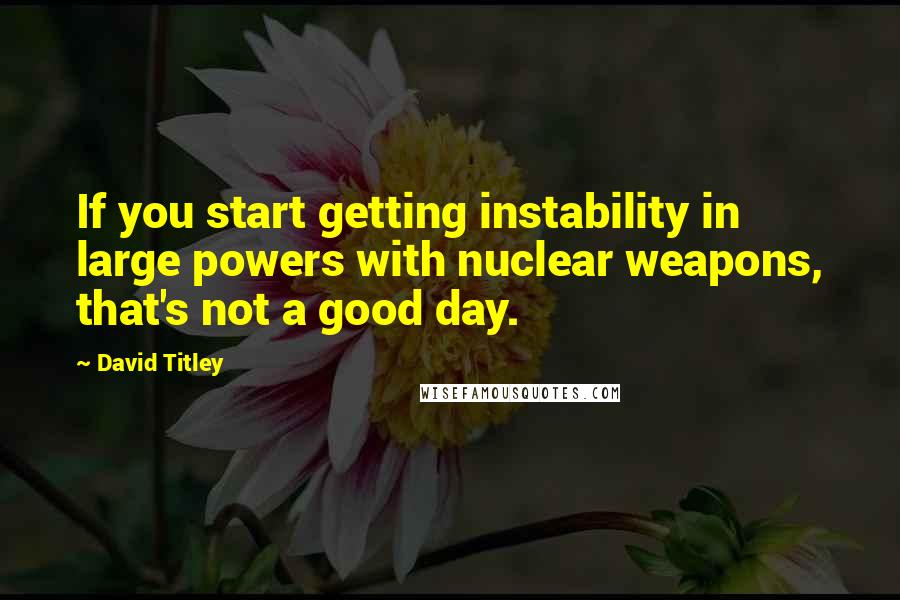 David Titley Quotes: If you start getting instability in large powers with nuclear weapons, that's not a good day.