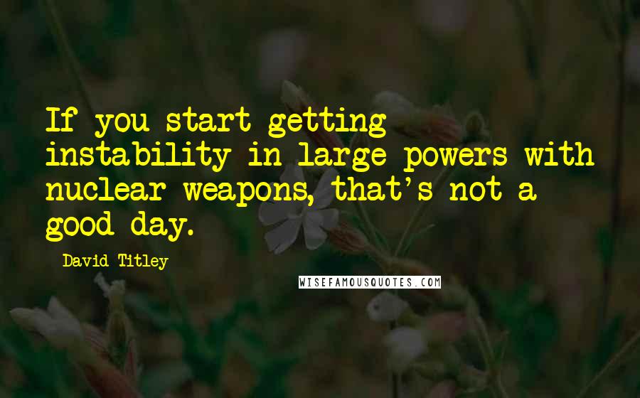 David Titley Quotes: If you start getting instability in large powers with nuclear weapons, that's not a good day.