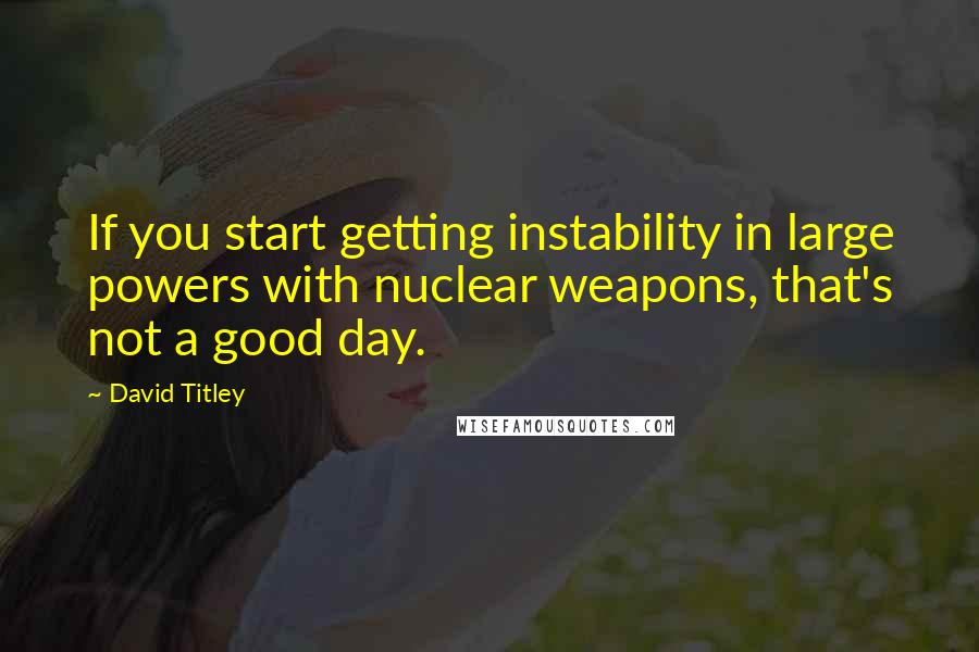 David Titley Quotes: If you start getting instability in large powers with nuclear weapons, that's not a good day.
