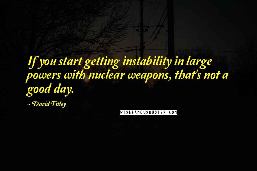 David Titley Quotes: If you start getting instability in large powers with nuclear weapons, that's not a good day.