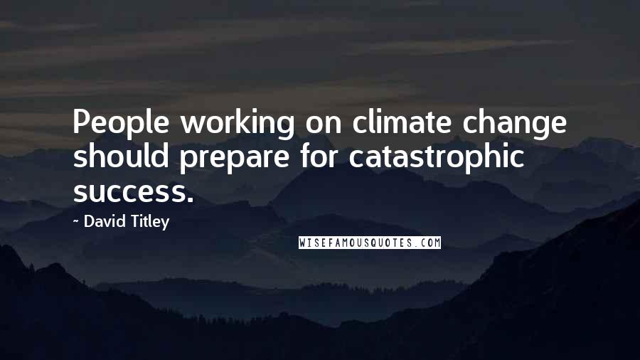 David Titley Quotes: People working on climate change should prepare for catastrophic success.
