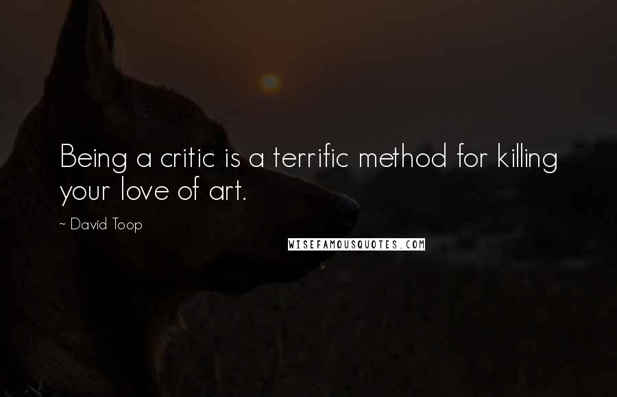 David Toop Quotes: Being a critic is a terrific method for killing your love of art.