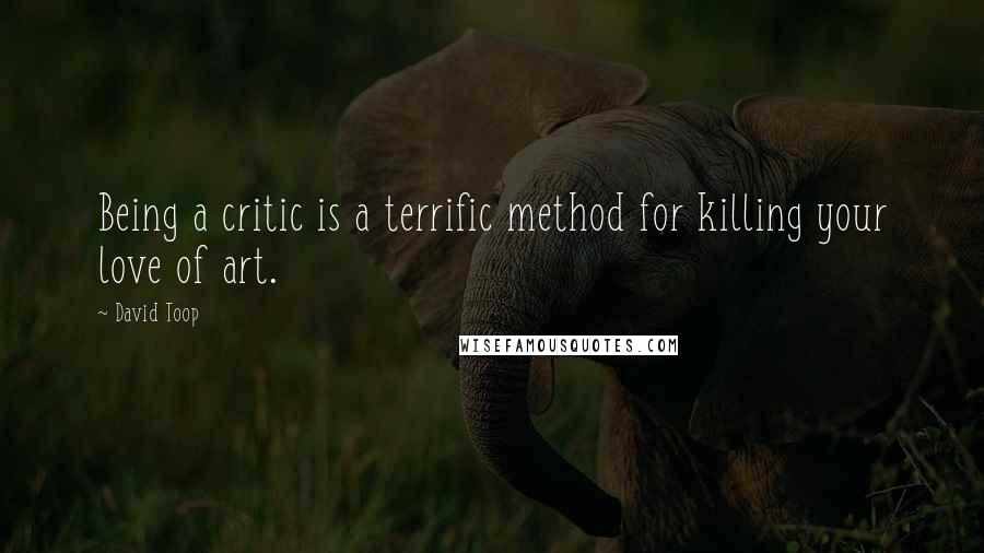 David Toop Quotes: Being a critic is a terrific method for killing your love of art.