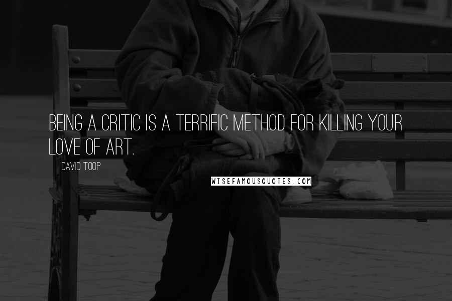 David Toop Quotes: Being a critic is a terrific method for killing your love of art.