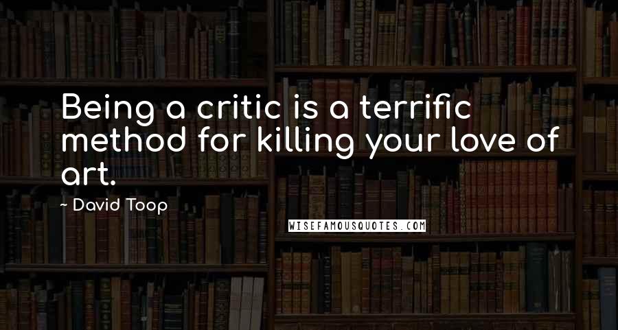 David Toop Quotes: Being a critic is a terrific method for killing your love of art.