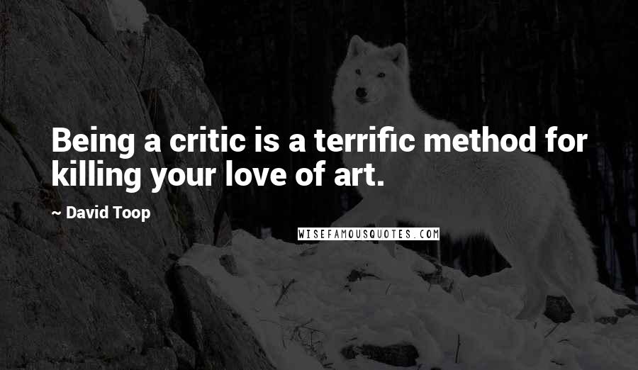 David Toop Quotes: Being a critic is a terrific method for killing your love of art.