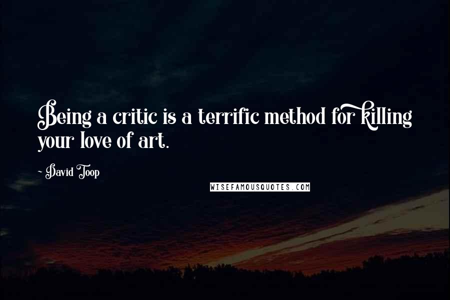 David Toop Quotes: Being a critic is a terrific method for killing your love of art.