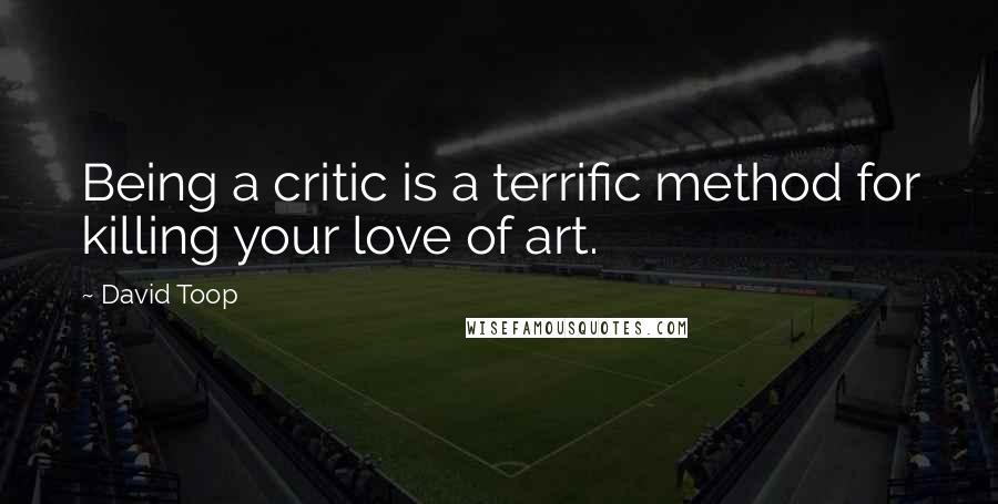 David Toop Quotes: Being a critic is a terrific method for killing your love of art.
