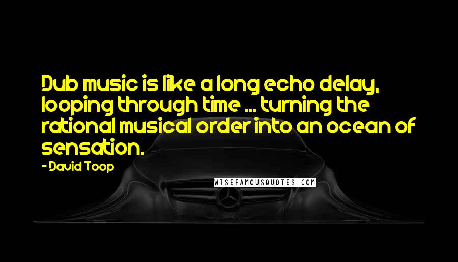 David Toop Quotes: Dub music is like a long echo delay, looping through time ... turning the rational musical order into an ocean of sensation.