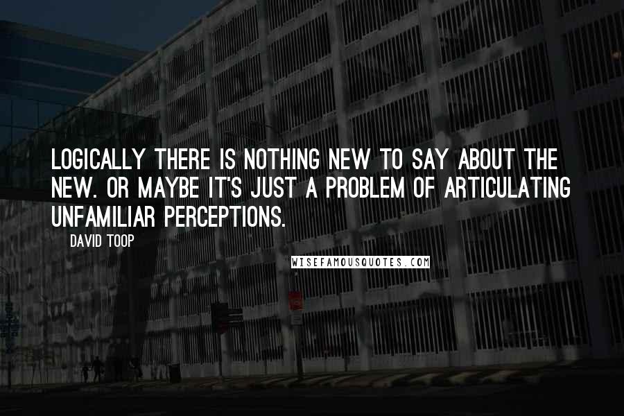 David Toop Quotes: Logically there is nothing new to say about the New. Or maybe it's just a problem of articulating unfamiliar perceptions.