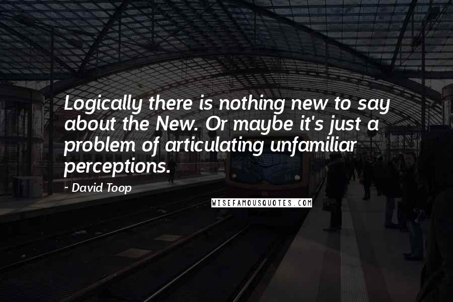 David Toop Quotes: Logically there is nothing new to say about the New. Or maybe it's just a problem of articulating unfamiliar perceptions.