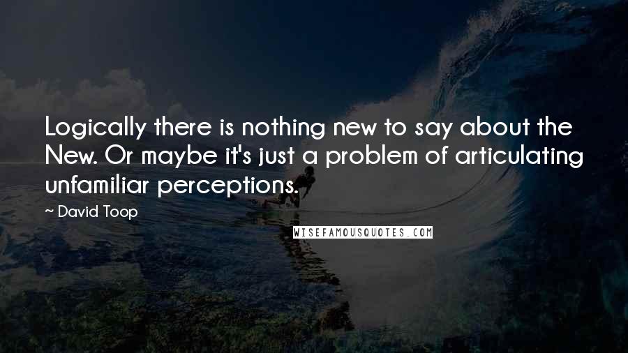 David Toop Quotes: Logically there is nothing new to say about the New. Or maybe it's just a problem of articulating unfamiliar perceptions.