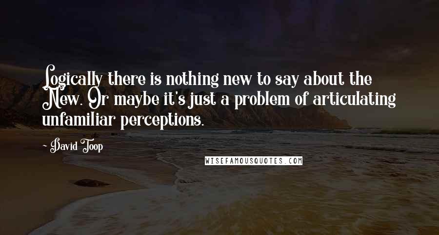 David Toop Quotes: Logically there is nothing new to say about the New. Or maybe it's just a problem of articulating unfamiliar perceptions.