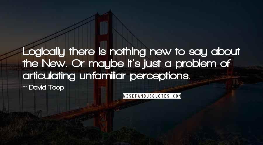 David Toop Quotes: Logically there is nothing new to say about the New. Or maybe it's just a problem of articulating unfamiliar perceptions.