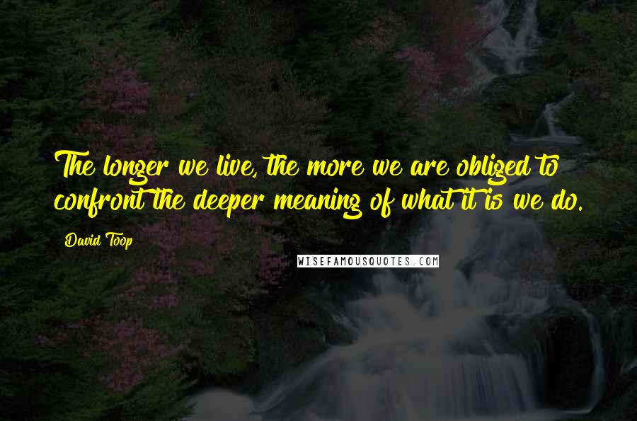 David Toop Quotes: The longer we live, the more we are obliged to confront the deeper meaning of what it is we do.