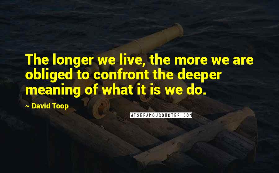 David Toop Quotes: The longer we live, the more we are obliged to confront the deeper meaning of what it is we do.