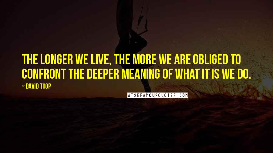 David Toop Quotes: The longer we live, the more we are obliged to confront the deeper meaning of what it is we do.