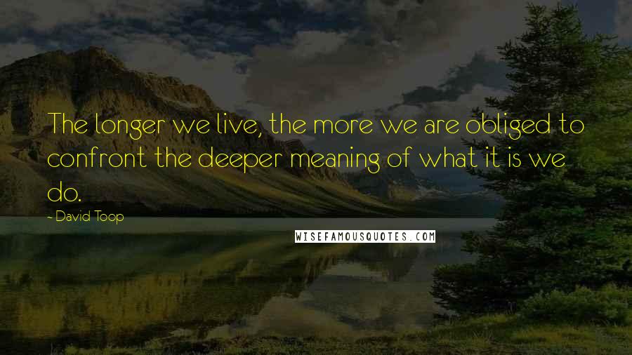 David Toop Quotes: The longer we live, the more we are obliged to confront the deeper meaning of what it is we do.