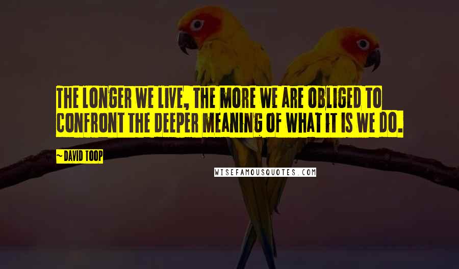 David Toop Quotes: The longer we live, the more we are obliged to confront the deeper meaning of what it is we do.