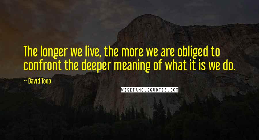 David Toop Quotes: The longer we live, the more we are obliged to confront the deeper meaning of what it is we do.