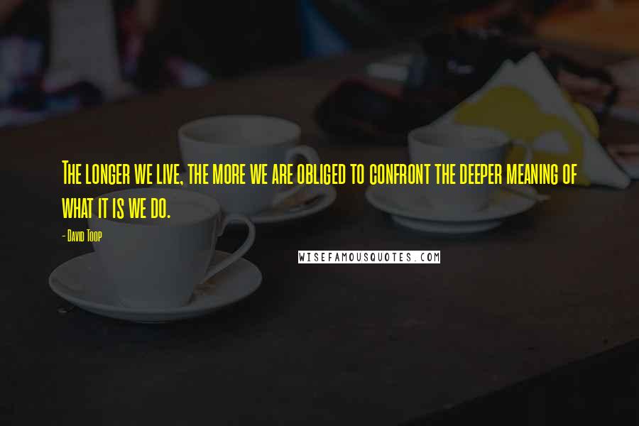David Toop Quotes: The longer we live, the more we are obliged to confront the deeper meaning of what it is we do.