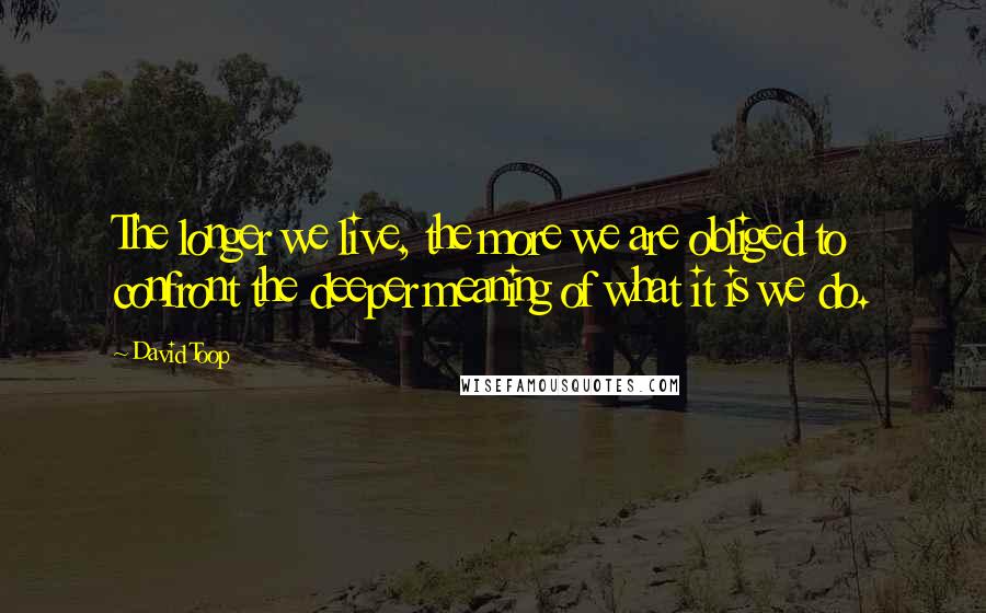 David Toop Quotes: The longer we live, the more we are obliged to confront the deeper meaning of what it is we do.