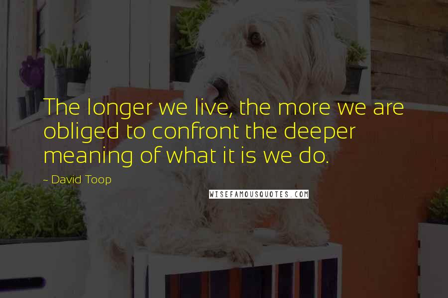 David Toop Quotes: The longer we live, the more we are obliged to confront the deeper meaning of what it is we do.