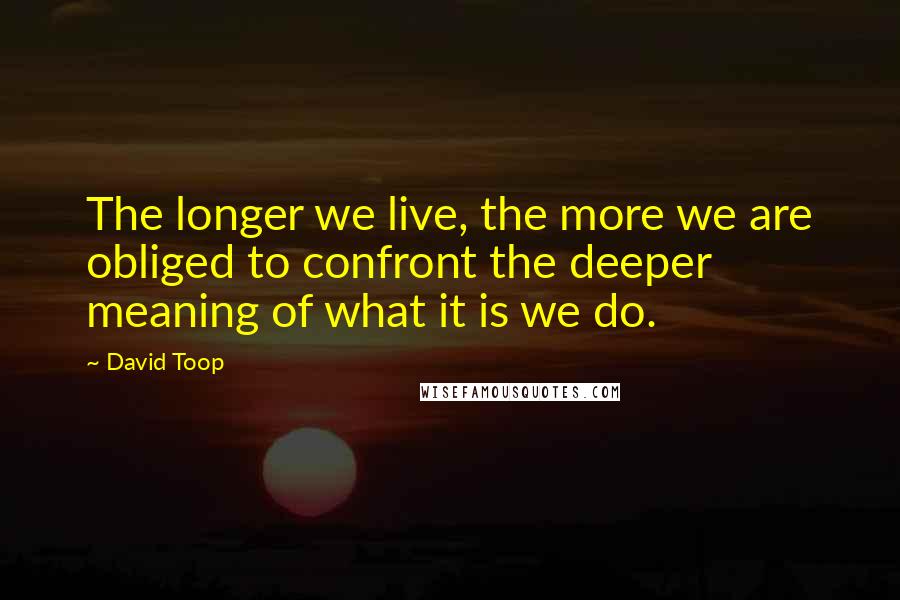 David Toop Quotes: The longer we live, the more we are obliged to confront the deeper meaning of what it is we do.
