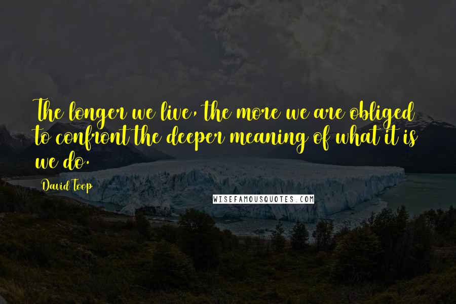 David Toop Quotes: The longer we live, the more we are obliged to confront the deeper meaning of what it is we do.