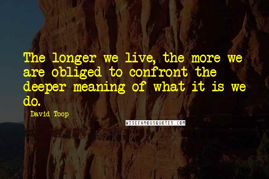 David Toop Quotes: The longer we live, the more we are obliged to confront the deeper meaning of what it is we do.