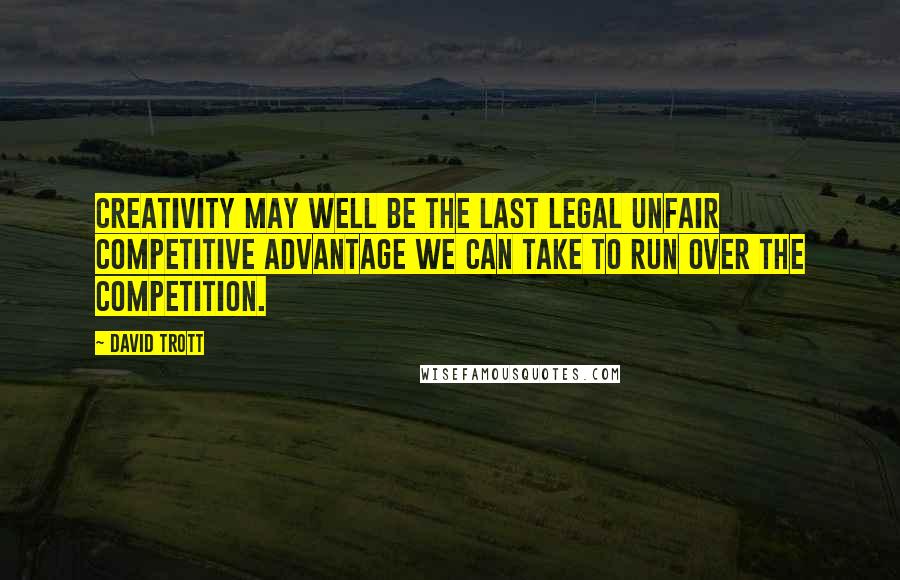 David Trott Quotes: Creativity may well be the last legal unfair competitive advantage we can take to run over the competition.