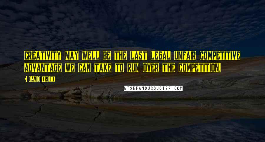 David Trott Quotes: Creativity may well be the last legal unfair competitive advantage we can take to run over the competition.