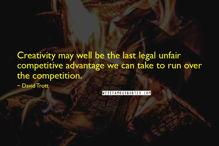 David Trott Quotes: Creativity may well be the last legal unfair competitive advantage we can take to run over the competition.