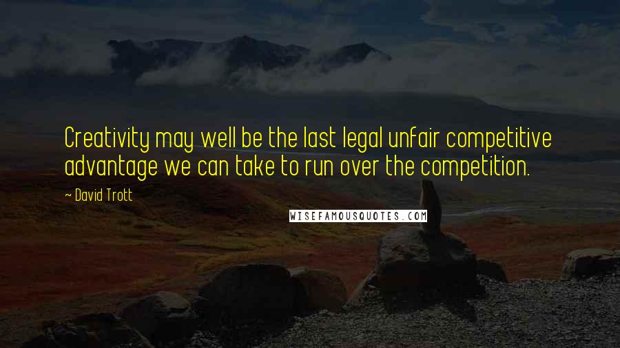 David Trott Quotes: Creativity may well be the last legal unfair competitive advantage we can take to run over the competition.