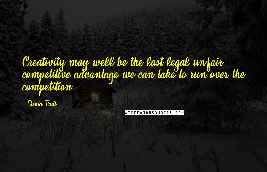 David Trott Quotes: Creativity may well be the last legal unfair competitive advantage we can take to run over the competition.