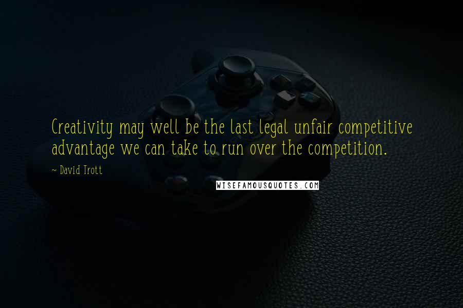 David Trott Quotes: Creativity may well be the last legal unfair competitive advantage we can take to run over the competition.