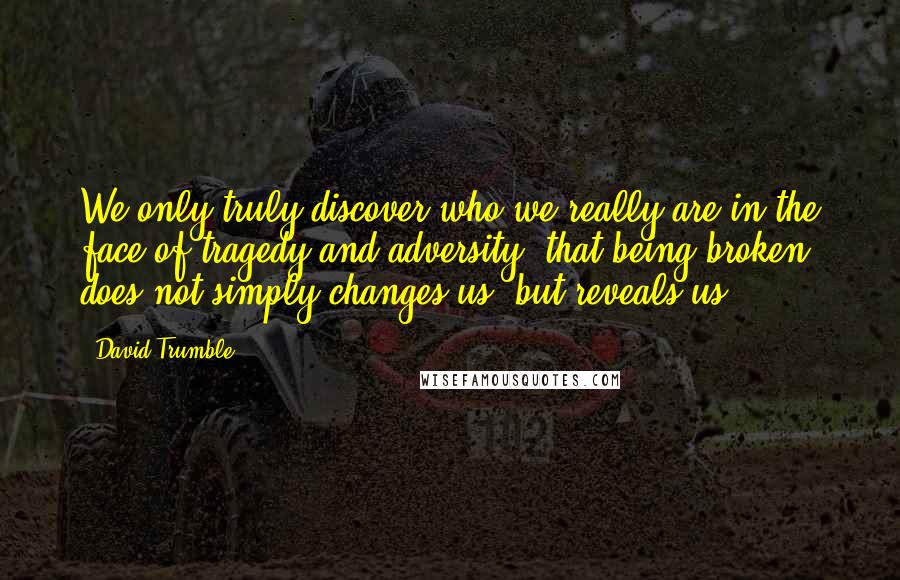 David Trumble Quotes: We only truly discover who we really are in the face of tragedy and adversity, that being broken does not simply changes us, but reveals us!