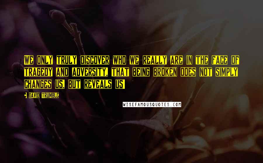 David Trumble Quotes: We only truly discover who we really are in the face of tragedy and adversity, that being broken does not simply changes us, but reveals us!