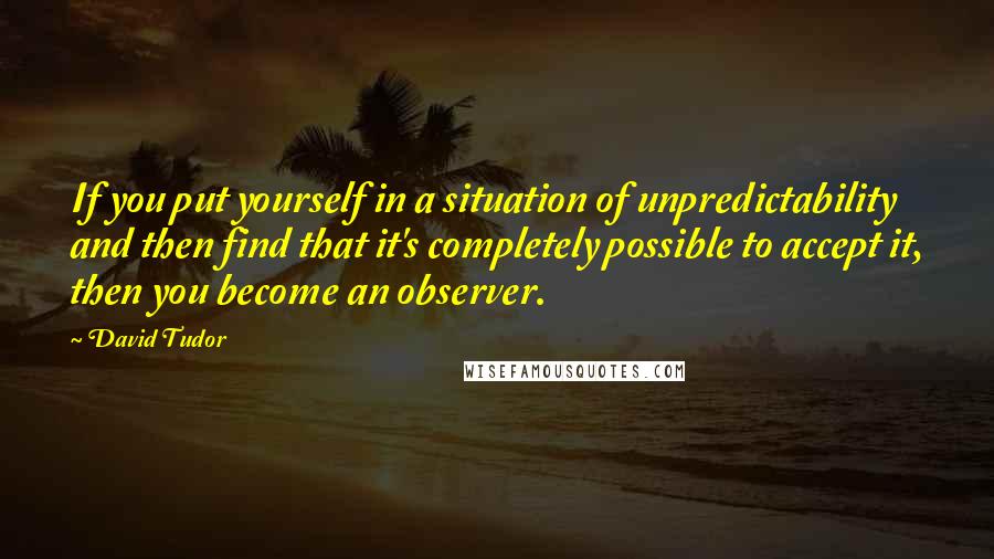 David Tudor Quotes: If you put yourself in a situation of unpredictability and then find that it's completely possible to accept it, then you become an observer.