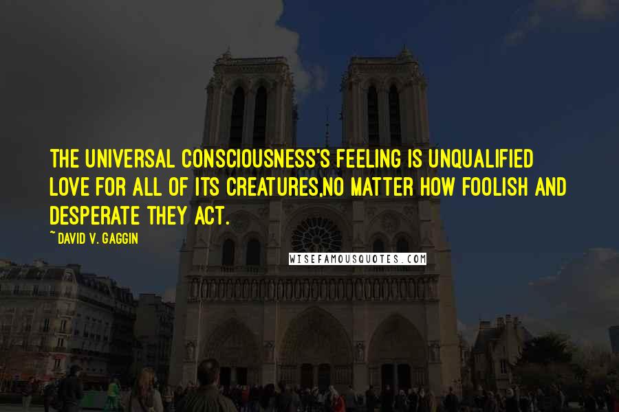 David V. Gaggin Quotes: The Universal Consciousness's feeling is unqualified love for all of its creatures,no matter how foolish and desperate they act.