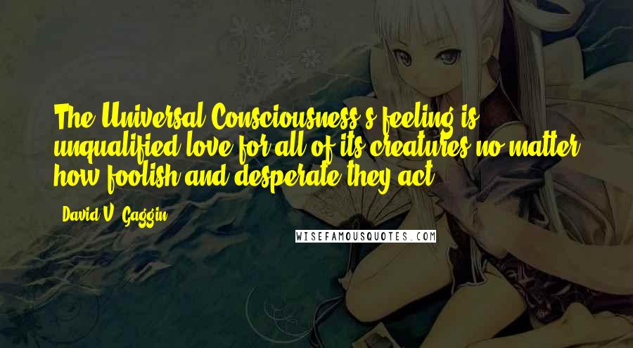 David V. Gaggin Quotes: The Universal Consciousness's feeling is unqualified love for all of its creatures,no matter how foolish and desperate they act.