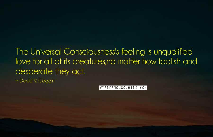 David V. Gaggin Quotes: The Universal Consciousness's feeling is unqualified love for all of its creatures,no matter how foolish and desperate they act.