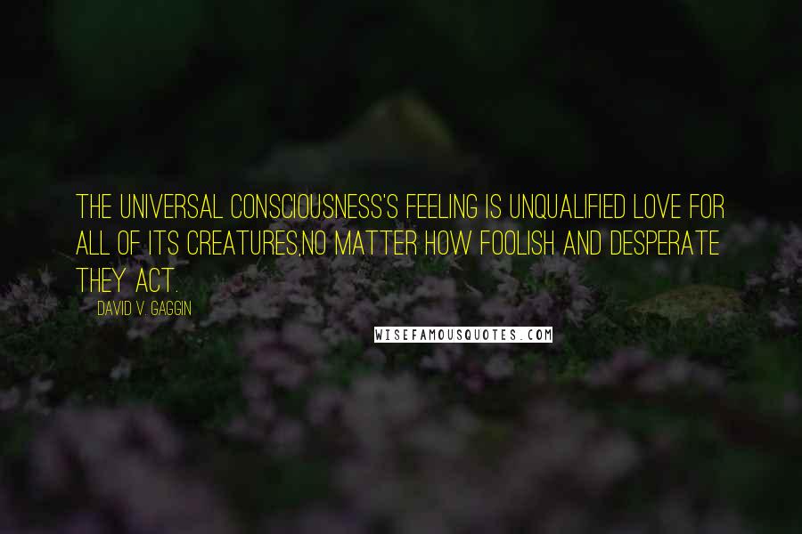 David V. Gaggin Quotes: The Universal Consciousness's feeling is unqualified love for all of its creatures,no matter how foolish and desperate they act.