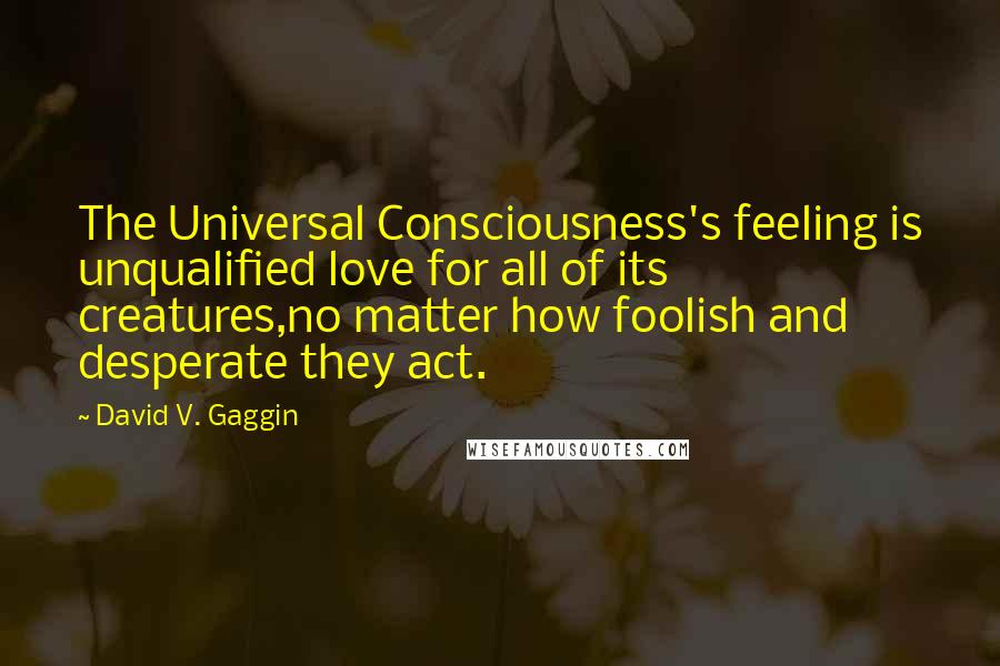 David V. Gaggin Quotes: The Universal Consciousness's feeling is unqualified love for all of its creatures,no matter how foolish and desperate they act.